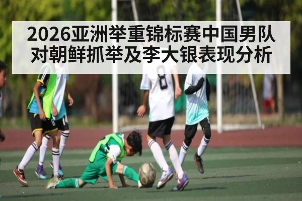 2026亚洲举重锦标赛中国男队对朝鲜抓举及李大银表现分析