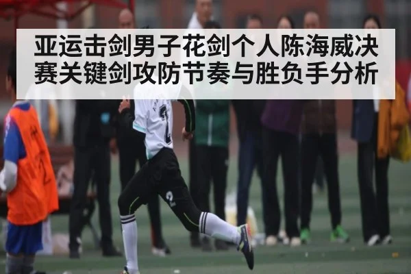 亚运击剑男子花剑个人陈海威决赛关键剑攻防节奏与胜负手分析