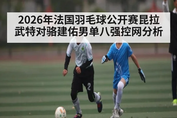 2026年法国羽毛球公开赛昆拉武特对骆建佑男单八强控网分析