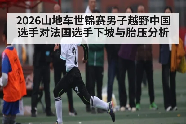 2026山地车世锦赛男子越野中国选手对法国选手下坡与胎压分析
